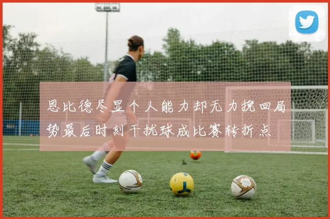 恩比德尽显个人能力却无力挽回局势最后时刻干扰球成比赛转折点
