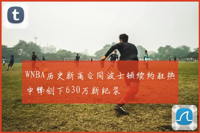 WNBA历史新高合同波士顿续约狂热中锋创下630万新纪录