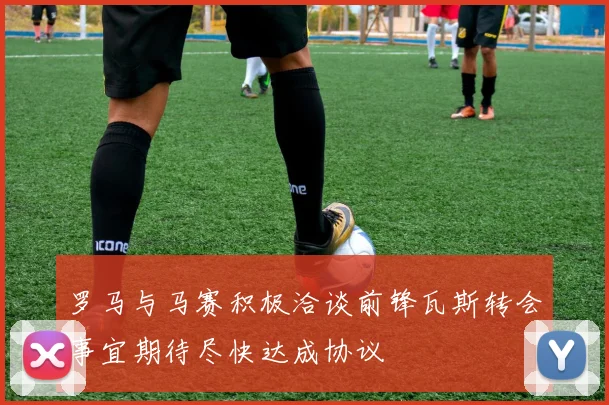 罗马与马赛积极洽谈前锋瓦斯转会事宜期待尽快达成协议