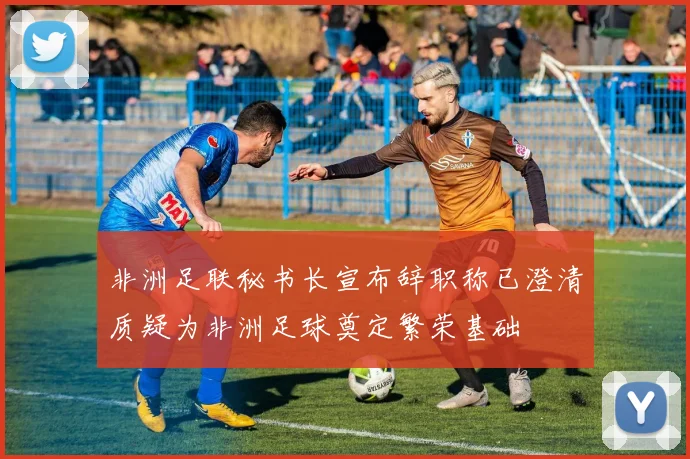 非洲足联秘书长宣布辞职称已澄清质疑为非洲足球奠定繁荣基础