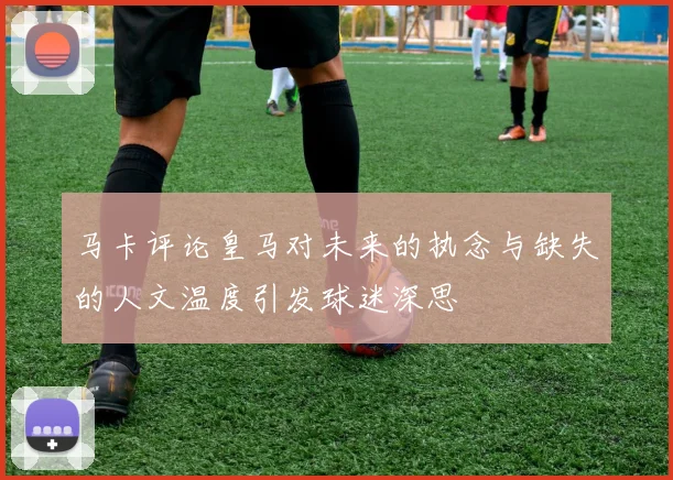 马卡评论皇马对未来的执念与缺失的人文温度引发球迷深思
