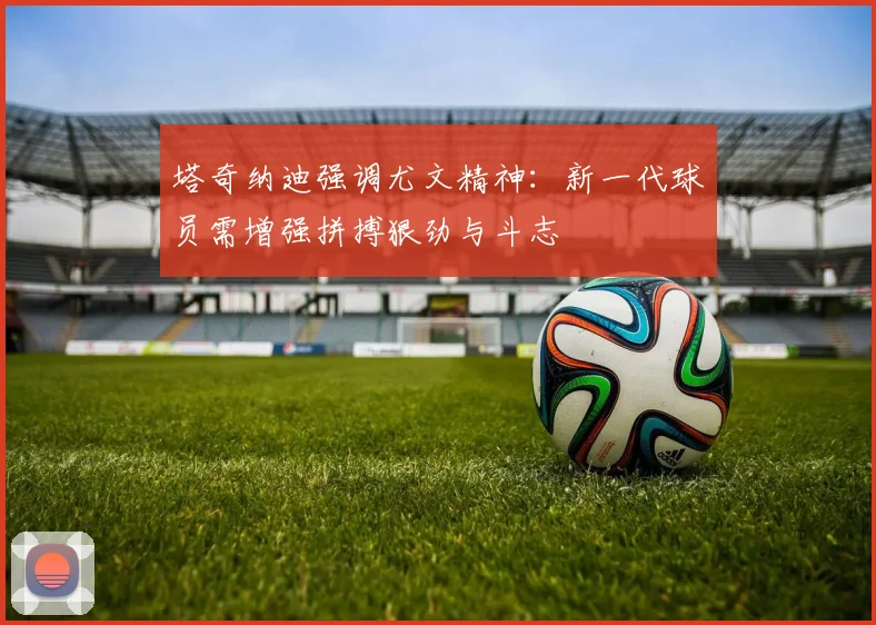 塔奇纳迪强调尤文精神：新一代球员需增强拼搏狠劲与斗志
