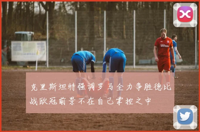 克里斯坦特强调罗马全力争胜德比战欧冠前景不在自己掌控之中