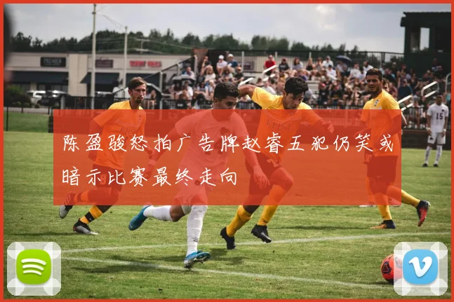 陈盈骏怒拍广告牌赵睿五犯仍笑或暗示比赛最终走向