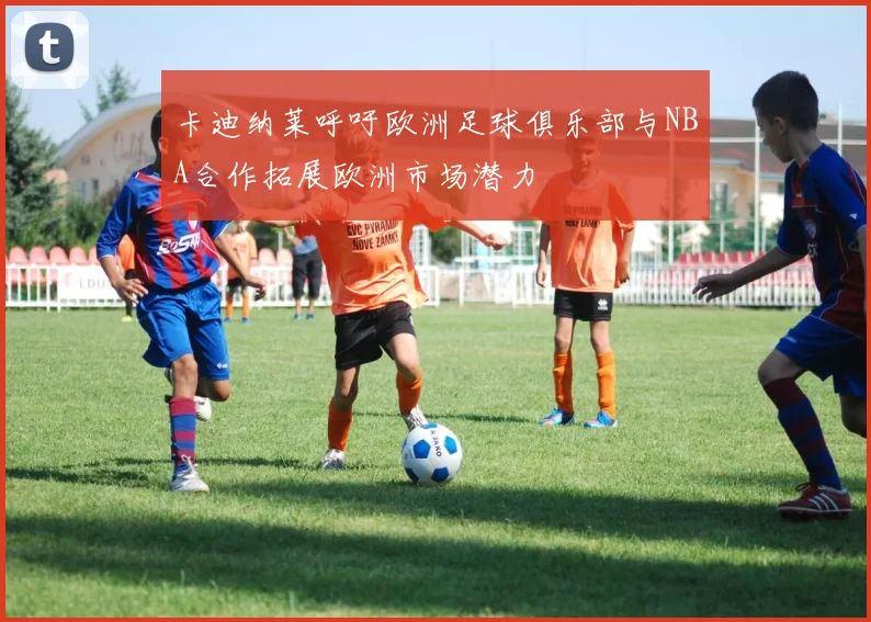 卡迪纳莱呼吁欧洲足球俱乐部与NBA合作拓展欧洲市场潜力