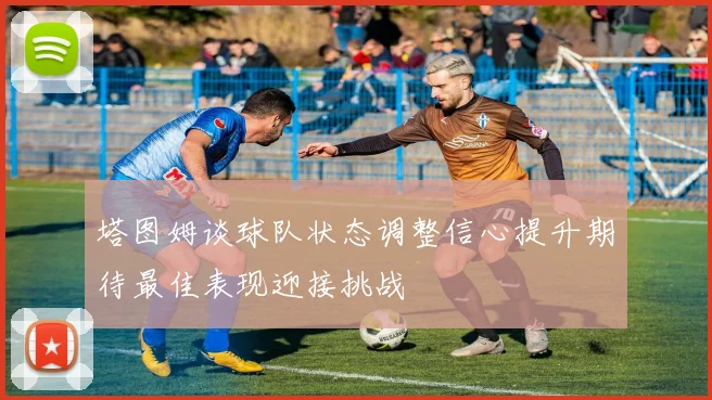 塔图姆谈球队状态调整信心提升期待最佳表现迎接挑战