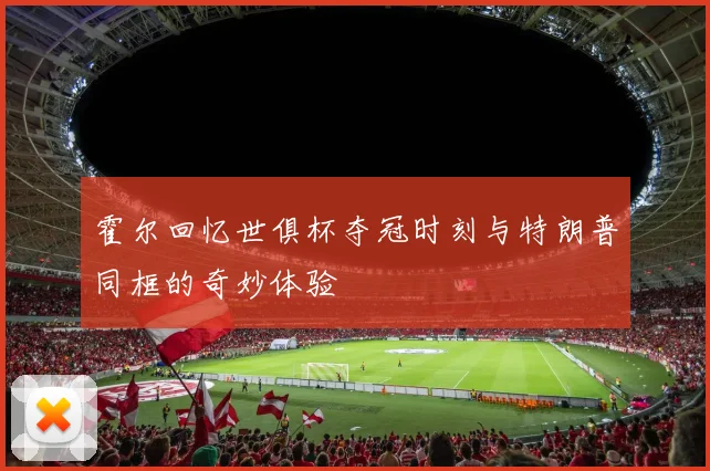 霍尔回忆世俱杯夺冠时刻与特朗普同框的奇妙体验