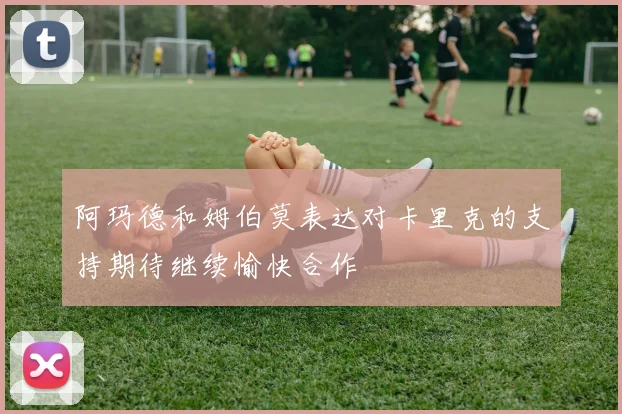 阿玛德和姆伯莫表达对卡里克的支持期待继续愉快合作