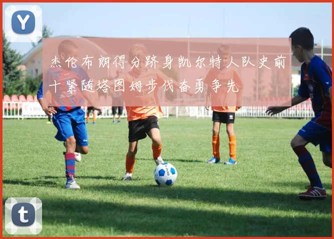 杰伦布朗得分跻身凯尔特人队史前十紧随塔图姆步伐奋勇争先