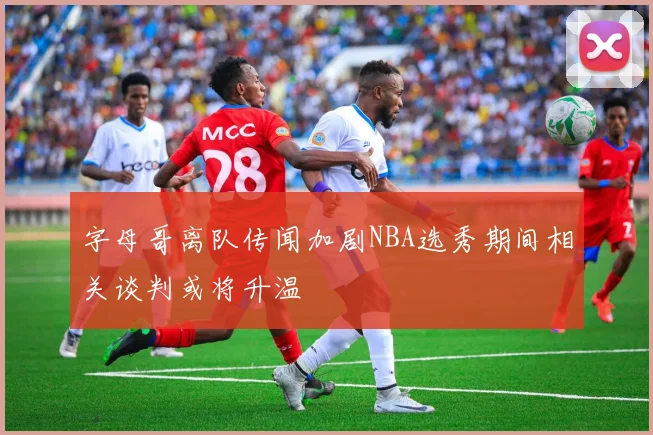 字母哥离队传闻加剧NBA选秀期间相关谈判或将升温