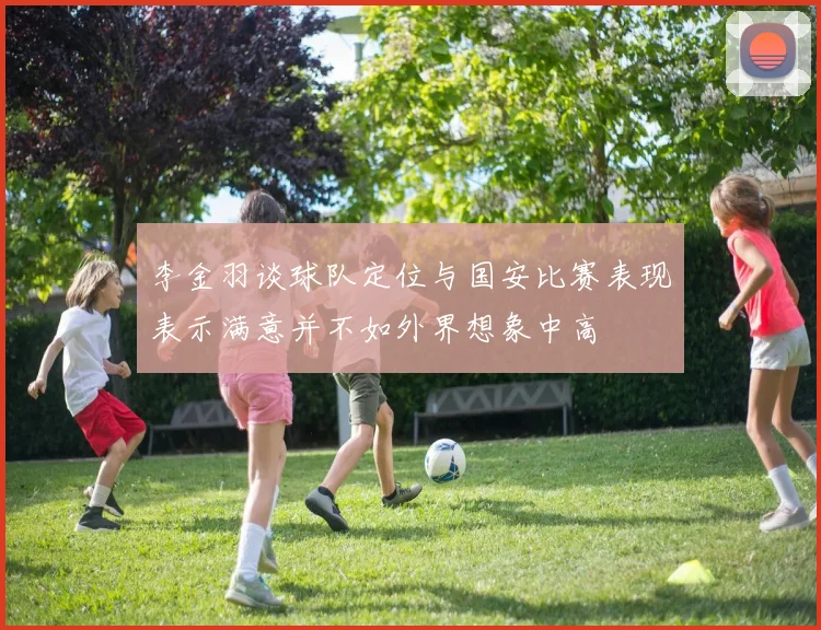 李金羽谈球队定位与国安比赛表现表示满意并不如外界想象中高