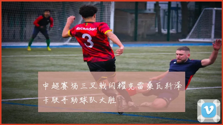 中超赛场三叉戟闪耀克雷桑瓦科泽卡联手助球队大胜