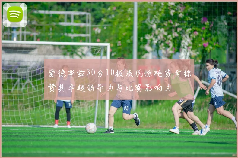 爱德华兹30分10板表现惊艳芬奇称赞其卓越领导力与比赛影响力
