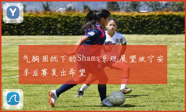 气胸困扰下的Shams乐观展望坎宁安季后赛复出希望