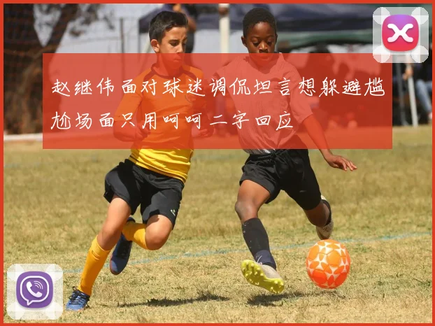 赵继伟面对球迷调侃坦言想躲避尴尬场面只用呵呵二字回应