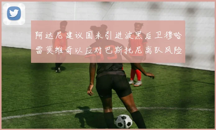 阿达尼建议国米引进波黑后卫穆哈雷莫维奇以应对巴斯托尼离队风险