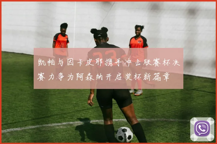 凯帕与因卡皮耶携手冲击联赛杯决赛力争为阿森纳开启奖杯新篇章