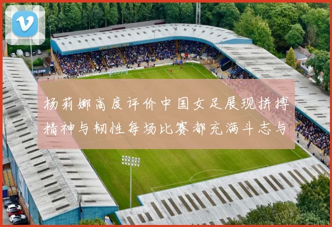 杨莉娜高度评价中国女足展现拼搏精神与韧性每场比赛都充满斗志与硬气
